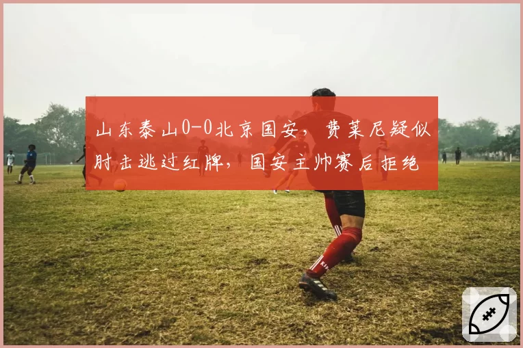 山东泰山0-0北京国安，费莱尼疑似肘击逃过红牌，国安主帅赛后拒绝握手