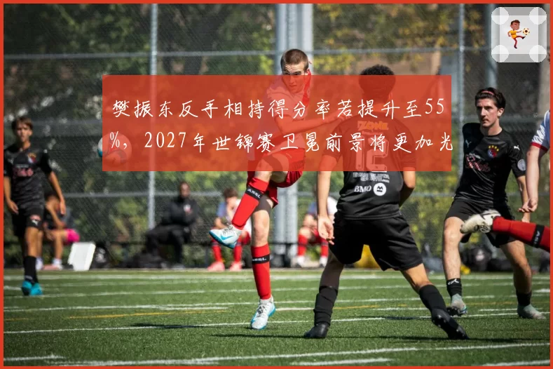 樊振东反手相持得分率若提升至55%，2027年世锦赛卫冕前景将更加光明