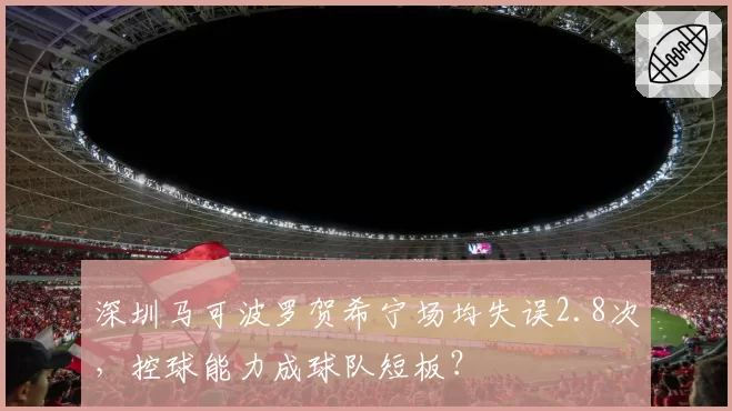深圳马可波罗贺希宁场均失误2.8次，控球能力成球队短板？