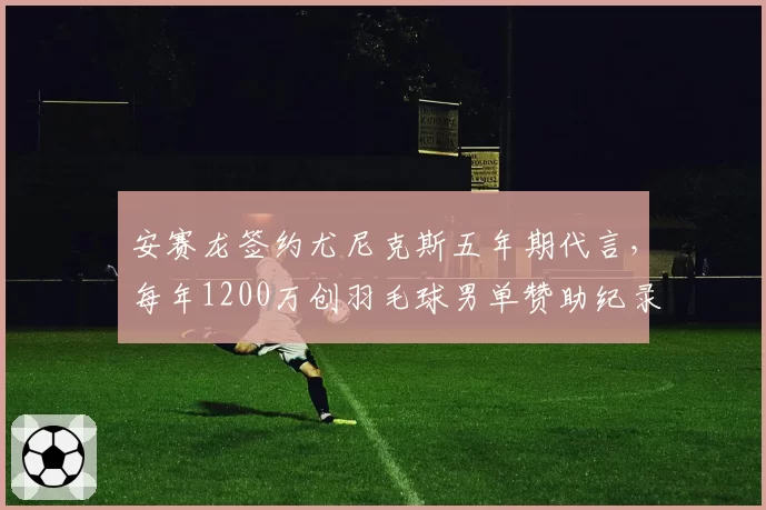 安赛龙签约尤尼克斯五年期代言，每年1200万创羽毛球男单赞助纪录