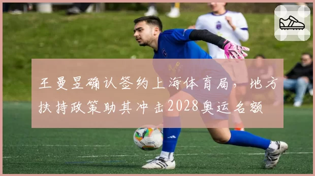 王曼昱确认签约上海体育局，地方扶持政策助其冲击2028奥运名额