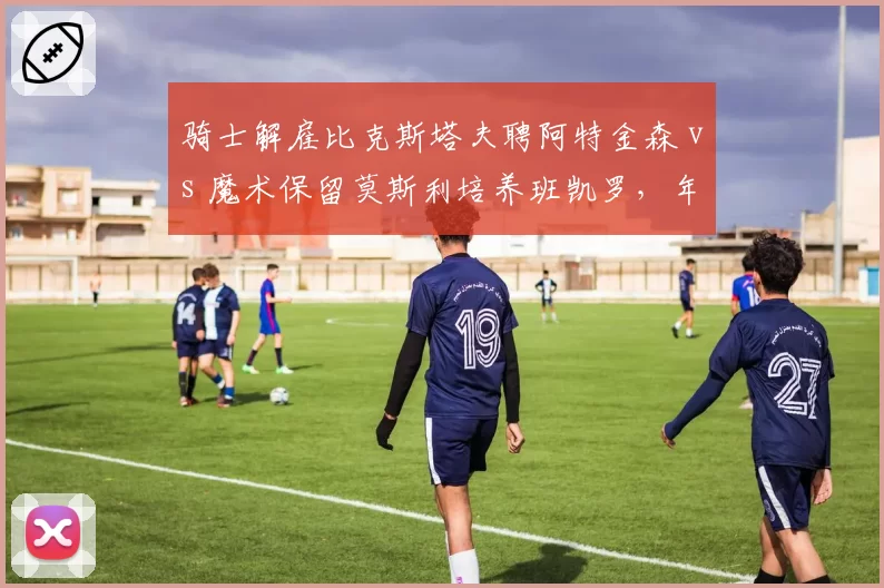 骑士解雇比克斯塔夫聘阿特金森 vs 魔术保留莫斯利培养班凯罗,年轻核心成长路线分化