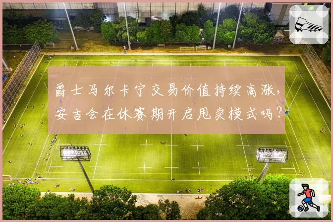 爵士马尔卡宁交易价值持续高涨,安吉会在休赛期开启甩卖模式吗?