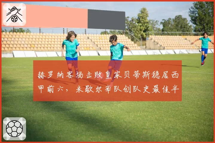 赫罗纳客场击败皇家贝蒂斯稳居西甲前六,米歇尔率队创队史最佳半程战绩