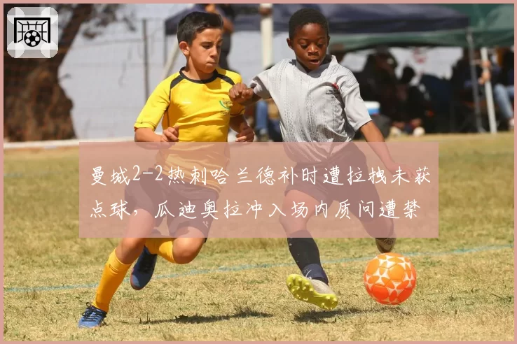曼城2-2热刺哈兰德补时遭拉拽未获点球，瓜迪奥拉冲入场内质问遭禁赛2场