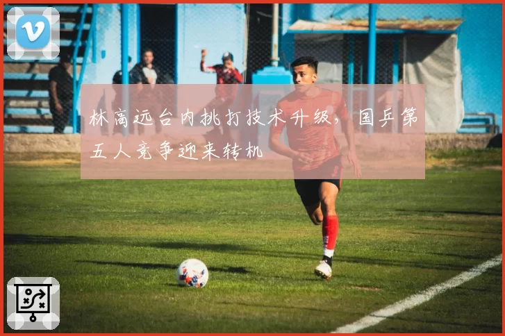 林高远台内挑打技术升级，国乒第五人竞争迎来转机