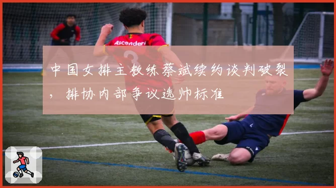 中国女排主教练蔡斌续约谈判破裂，排协内部争议选帅标准