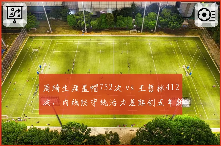 周琦生涯盖帽752次 vs 王哲林412次，内线防守统治力差距创五年新高