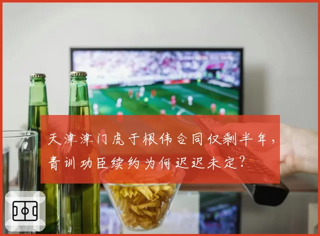 天津津门虎于根伟合同仅剩半年，青训功臣续约为何迟迟未定？