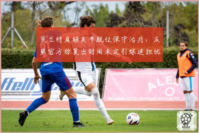 莫兰特肩锁关节脱位保守治疗,灰熊官方称复出时间未定引球迷担忧