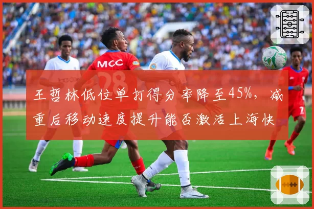王哲林低位单打得分率降至45%，减重后移动速度提升能否激活上海快攻？