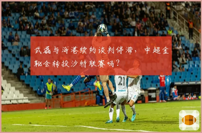 武磊与海港续约谈判停滞，中超金靴会转投沙特联赛吗？