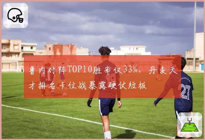 鲁内对阵TOP10胜率仅33%，丹麦天才排名卡位战暴露硬仗短板