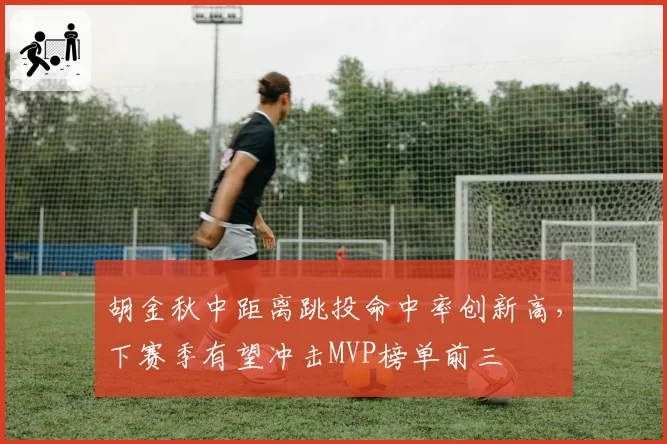 胡金秋中距离跳投命中率创新高，下赛季有望冲击MVP榜单前三
