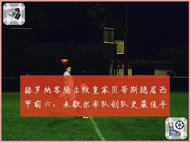 赫罗纳客场击败皇家贝蒂斯稳居西甲前六，米歇尔率队创队史最佳半程战绩