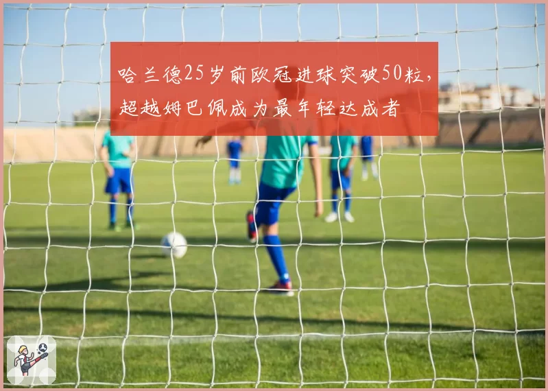 哈兰德25岁前欧冠进球突破50粒,超越姆巴佩成为最年轻达成者