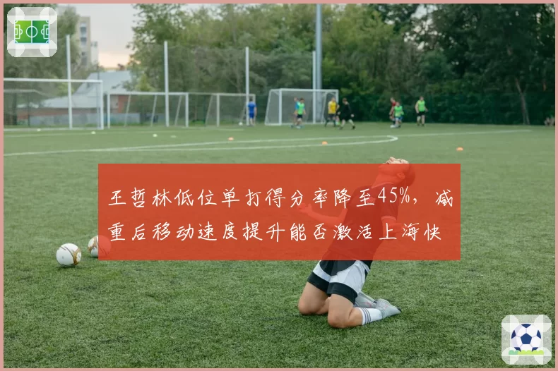 王哲林低位单打得分率降至45%，减重后移动速度提升能否激活上海快攻？