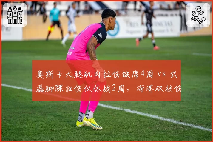 奥斯卡大腿肌肉拉伤缺席4周 vs 武磊脚踝扭伤仅休战2周，海港双核伤停时间差异影响争冠节奏