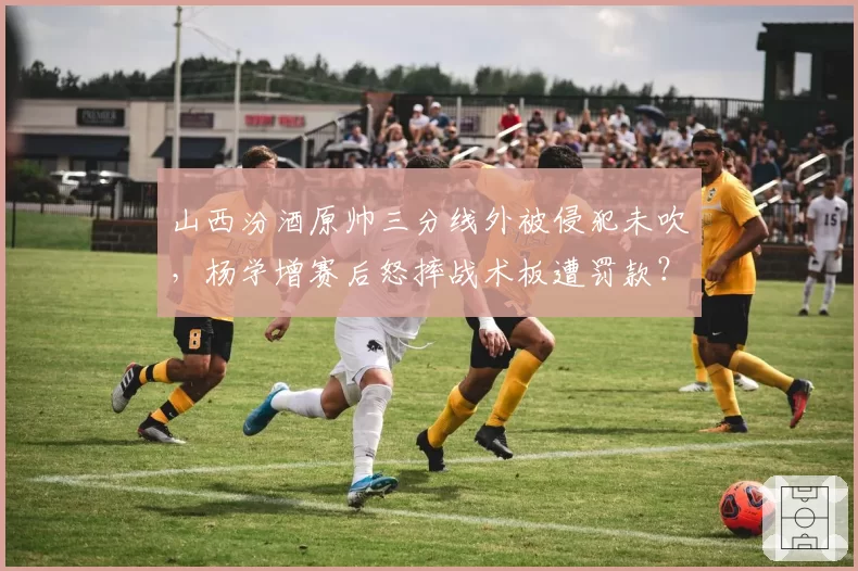 山西汾酒原帅三分线外被侵犯未吹，杨学增赛后怒摔战术板遭罚款？