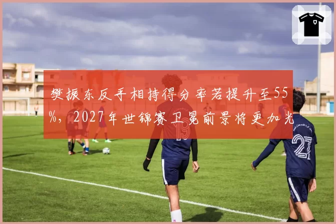 樊振东反手相持得分率若提升至55%，2027年世锦赛卫冕前景将更加光明