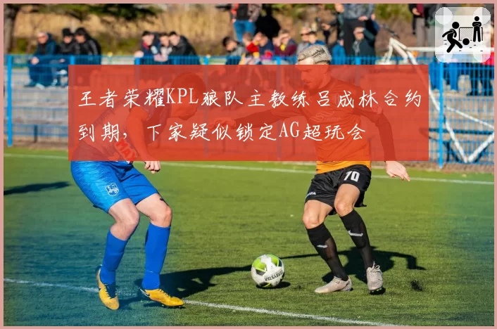 王者荣耀KPL狼队主教练吕成林合约到期，下家疑似锁定AG超玩会