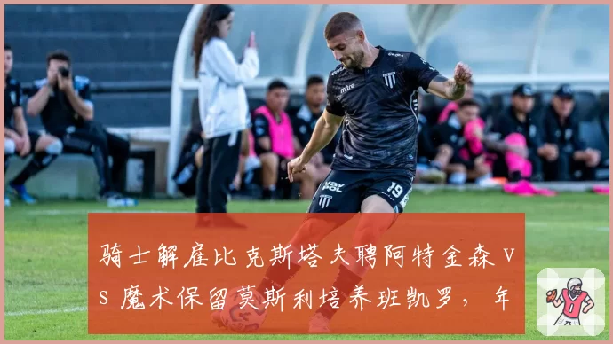 骑士解雇比克斯塔夫聘阿特金森 vs 魔术保留莫斯利培养班凯罗,年轻核心成长路线分化