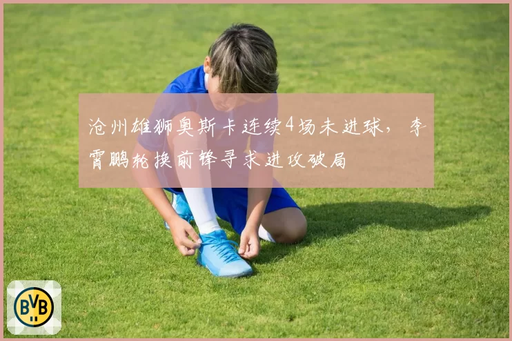 沧州雄狮奥斯卡连续4场未进球，李霄鹏轮换前锋寻求进攻破局