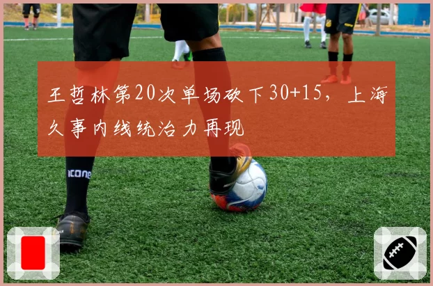 王哲林第20次单场砍下30+15，上海久事内线统治力再现