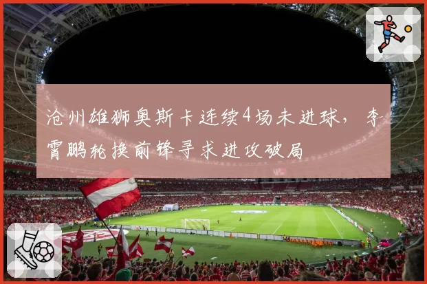 沧州雄狮奥斯卡连续4场未进球，李霄鹏轮换前锋寻求进攻破局