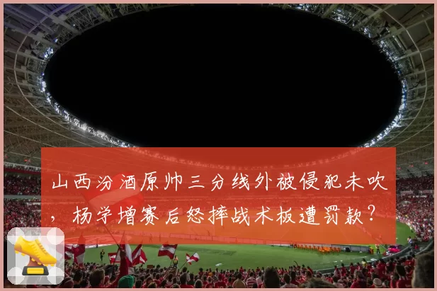 山西汾酒原帅三分线外被侵犯未吹，杨学增赛后怒摔战术板遭罚款？