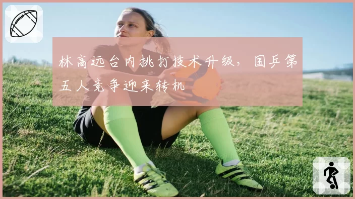 林高远台内挑打技术升级，国乒第五人竞争迎来转机