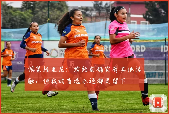 佩莱格里尼:续约前确实有其他接触,但我的首选永远都是留下