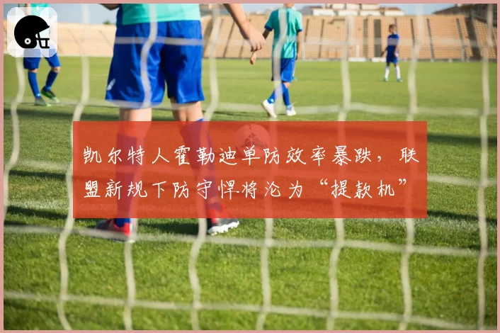 凯尔特人霍勒迪单防效率暴跌,联盟新规下防守悍将沦为“提款机”