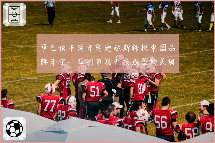 萨巴伦卡离开阿迪达斯转投中国品牌李宁，亚洲市场开发成签约关键