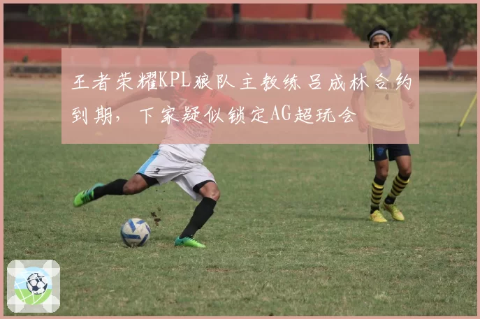 王者荣耀KPL狼队主教练吕成林合约到期，下家疑似锁定AG超玩会