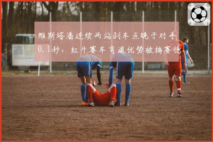 维斯塔潘连续两站刹车点晚于对手0.1秒，红牛赛车弯道优势被梅赛德斯蚕食