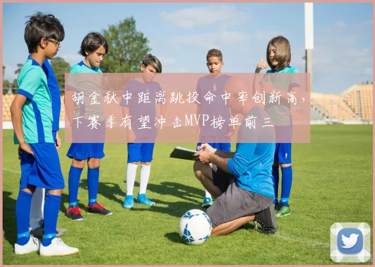 胡金秋中距离跳投命中率创新高，下赛季有望冲击MVP榜单前三