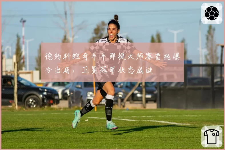 德约科维奇辛辛那提大师赛首轮爆冷出局，卫冕冠军状态成谜