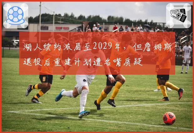湖人续约浓眉至2029年,但詹姆斯退役后重建计划遭名嘴质疑