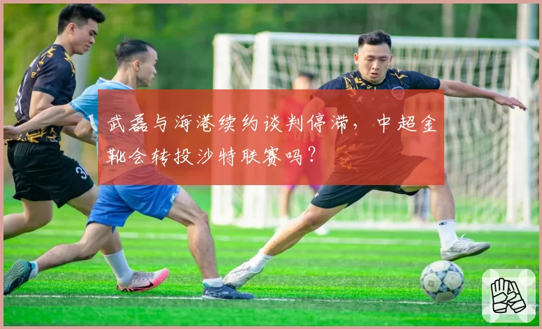 武磊与海港续约谈判停滞，中超金靴会转投沙特联赛吗？