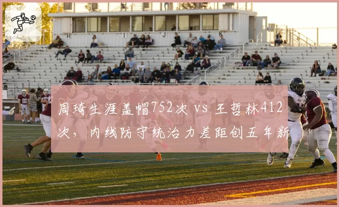 周琦生涯盖帽752次 vs 王哲林412次，内线防守统治力差距创五年新高