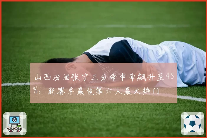 山西汾酒张宁三分命中率飙升至45%，新赛季最佳第六人最大热门