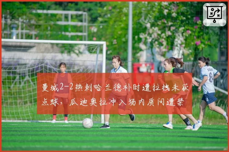 曼城2-2热刺哈兰德补时遭拉拽未获点球,瓜迪奥拉冲入场内质问遭禁赛2场